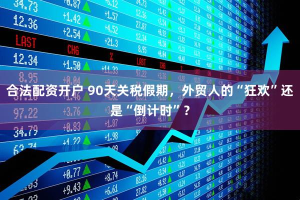 合法配资开户 90天关税假期，外贸人的“狂欢”还是“倒计时”？