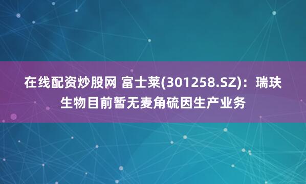 在线配资炒股网 富士莱(301258.SZ)：瑞玞生物目前暂无麦角硫因生产业务