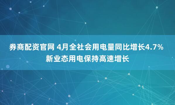 券商配资官网 4月全社会用电量同比增长4.7% 新业态用电保持高速增长