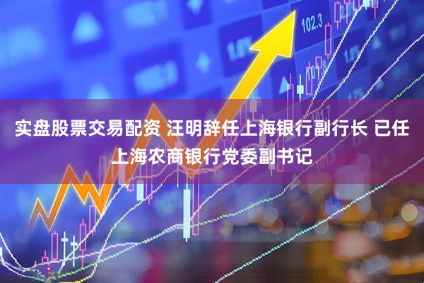 实盘股票交易配资 汪明辞任上海银行副行长 已任上海农商银行党委副书记