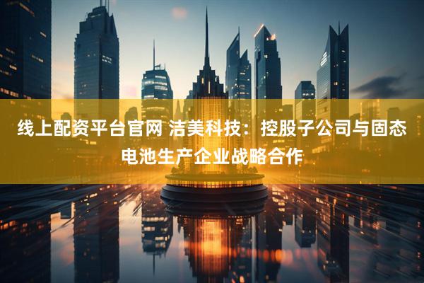 线上配资平台官网 洁美科技：控股子公司与固态电池生产企业战略合作
