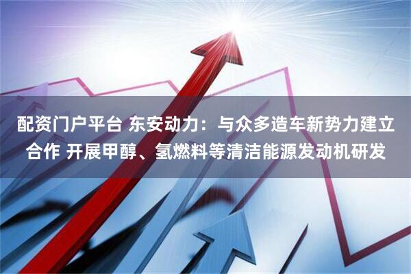 配资门户平台 东安动力：与众多造车新势力建立合作 开展甲醇、氢燃料等清洁能源发动机研发