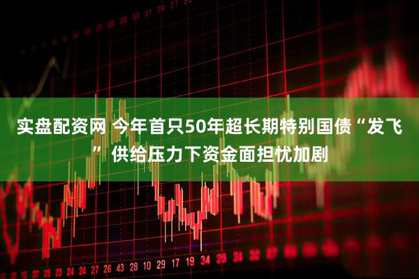 实盘配资网 今年首只50年超长期特别国债“发飞” 供给压力下资金面担忧加剧