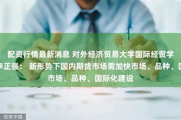 配资行情最新消息 对外经济贸易大学国际经贸学院研究员李正强： 新形势下国内期货市场需加快市场、品种、国际化建设