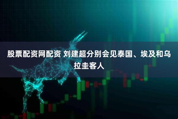股票配资网配资 刘建超分别会见泰国、埃及和乌拉圭客人