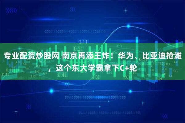 专业配资炒股网 南京再添王炸！华为、比亚迪抢滩，这个东大学霸拿下C+轮