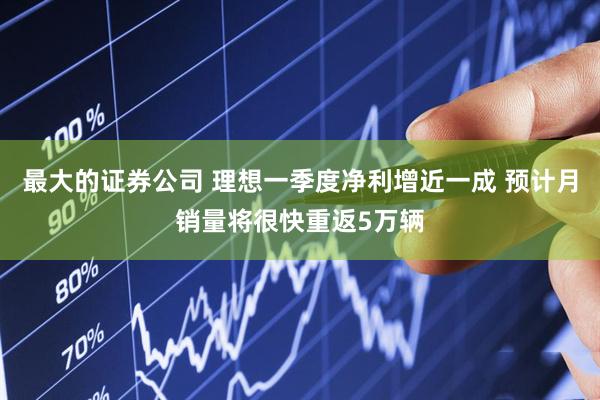 最大的证券公司 理想一季度净利增近一成 预计月销量将很快重返5万辆