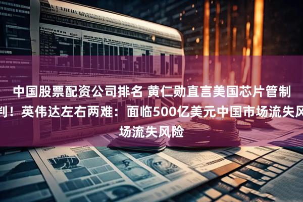 中国股票配资公司排名 黄仁勋直言美国芯片管制误判！英伟达左右两难：面临500亿美元中国市场流失风险