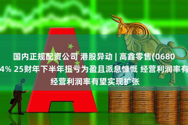 国内正规配资公司 港股异动 | 高鑫零售(06808)午后涨超4% 25财年下半年扭亏为盈且派息慷慨 经营利润率有望实现扩张