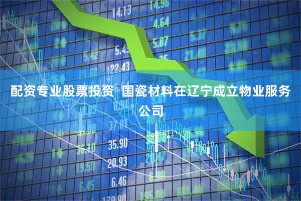 配资专业股票投资  国瓷材料在辽宁成立物业服务公司