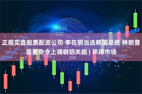 正规实盘股票配资公司 李在明当选韩国总统 特朗普签署命令上调钢铝关税 | 环球市场
