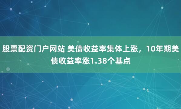 股票配资门户网站 美债收益率集体上涨，10年期美债收益率涨1.38个基点