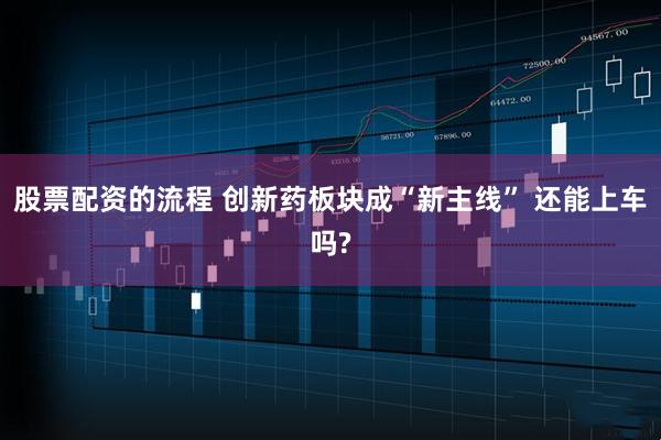 股票配资的流程 创新药板块成“新主线” 还能上车吗?