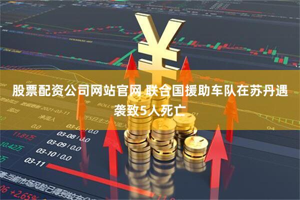 股票配资公司网站官网 联合国援助车队在苏丹遇袭致5人死亡