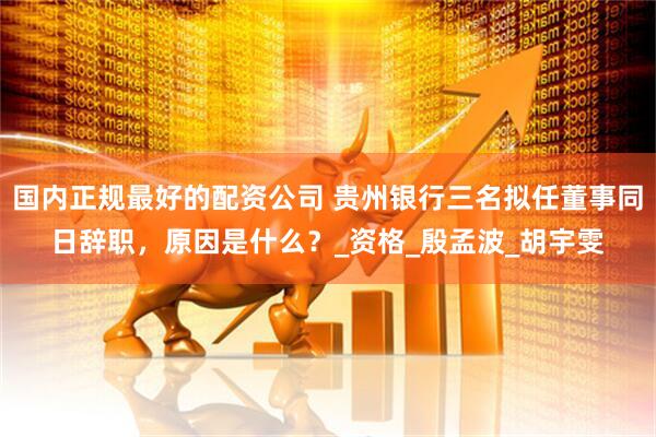 国内正规最好的配资公司 贵州银行三名拟任董事同日辞职，原因是什么？_资格_殷孟波_胡宇雯