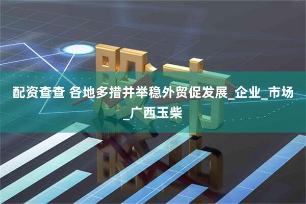 配资查查 各地多措并举稳外贸促发展_企业_市场_广西玉柴