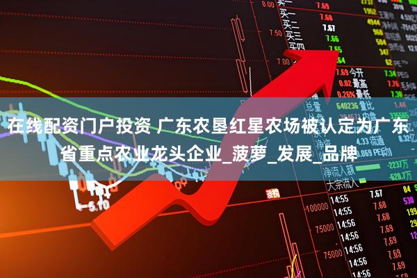 在线配资门户投资 广东农垦红星农场被认定为广东省重点农业龙头企业_菠萝_发展_品牌