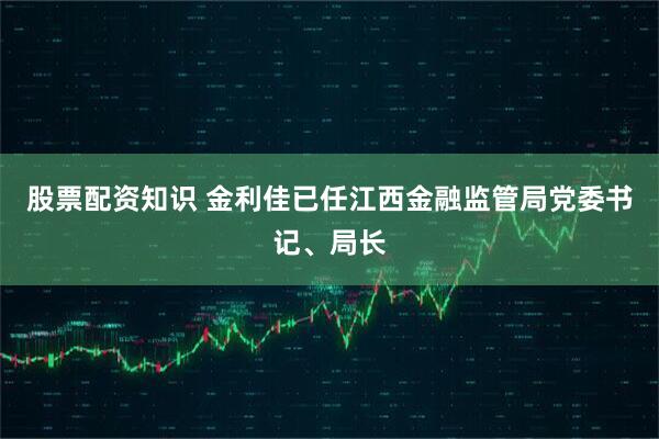 股票配资知识 金利佳已任江西金融监管局党委书记、局长