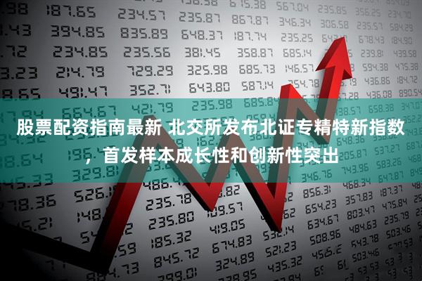 股票配资指南最新 北交所发布北证专精特新指数，首发样本成长性和创新性突出