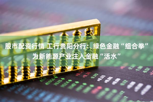 股市配资行情 工行贵阳分行：绿色金融“组合拳”为新能源产业注入金融“活水”