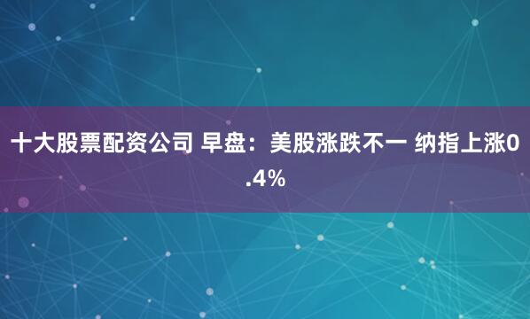 十大股票配资公司 早盘：美股涨跌不一 纳指上涨0.4%