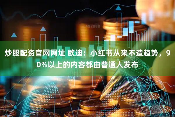 炒股配资官网网址 欧迪：小红书从来不造趋势，90%以上的内容都由普通人发布