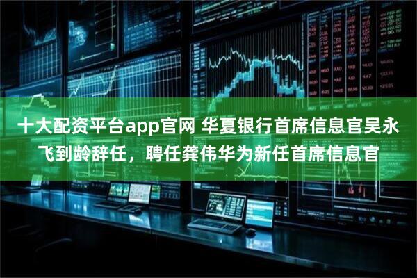 十大配资平台app官网 华夏银行首席信息官吴永飞到龄辞任，聘任龚伟华为新任首席信息官