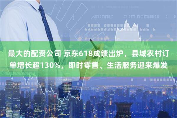 最大的配资公司 京东618成绩出炉，县域农村订单增长超130%，即时零售、生活服务迎来爆发