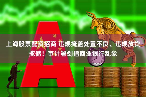 上海股票配资招商 违规掩盖处置不良、违规放贷揽储！审计署剑指商业银行乱象