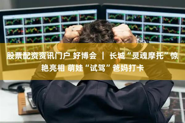 股票配资资讯门户 好博会 ｜ 长城“灵魂摩托”惊艳亮相 萌娃“试驾”爸妈打卡