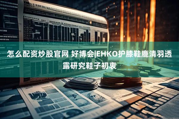 怎么配资炒股官网 好博会|EHKO护膝鞋鹿清羽透露研究鞋子初衷