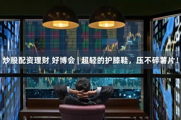 炒股配资理财 好博会 | 超轻的护膝鞋，压不碎薯片！