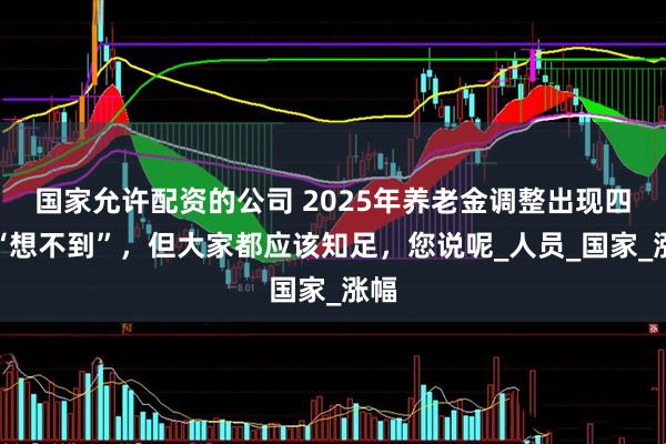 国家允许配资的公司 2025年养老金调整出现四个“想不到”，但大家都应该知足，您说呢_人员_国家_涨幅