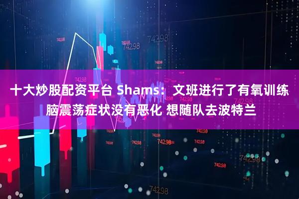 十大炒股配资平台 Shams：文班进行了有氧训练 脑震荡症状没有恶化 想随队去波特兰