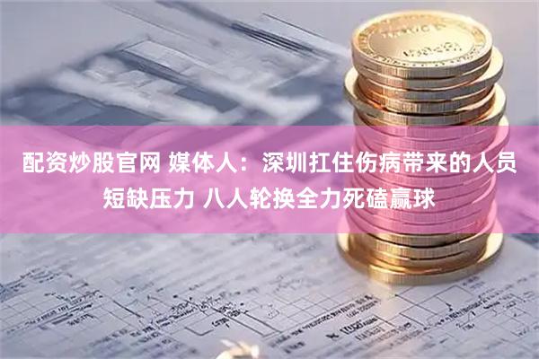 配资炒股官网 媒体人：深圳扛住伤病带来的人员短缺压力 八人轮换全力死磕赢球